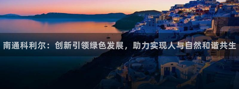 南通科利尔：创新引领绿色发展，助力实现人与自然和谐共生