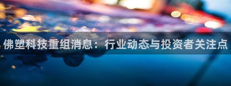 佛塑科技重组消息：行业动态与投资者关注点