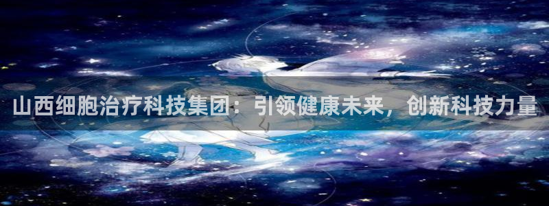 山西细胞治疗科技集团：引领健康未来，创新科技力量